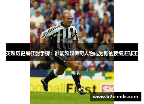 英超历史最佳射手榜：谁能超越传奇人物成为新的顶级进球王