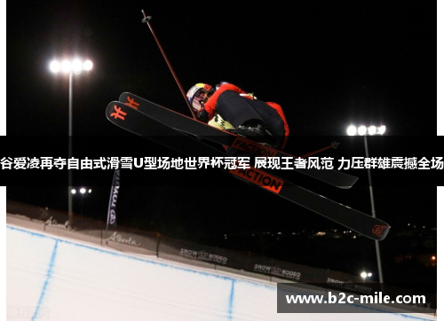 谷爱凌再夺自由式滑雪U型场地世界杯冠军 展现王者风范 力压群雄震撼全场