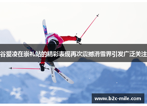 谷爱凌在崇礼站的精彩表现再次震撼滑雪界引发广泛关注