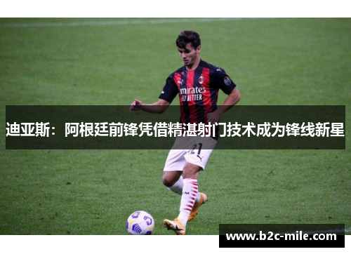 迪亚斯：阿根廷前锋凭借精湛射门技术成为锋线新星