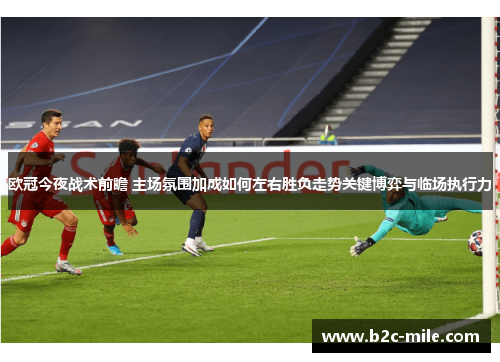 欧冠今夜战术前瞻 主场氛围加成如何左右胜负走势关键博弈与临场执行力