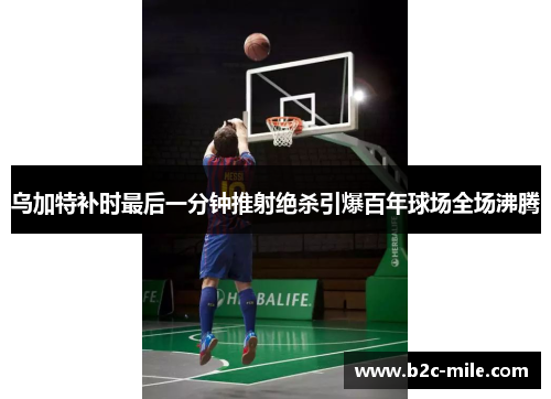 乌加特补时最后一分钟推射绝杀引爆百年球场全场沸腾