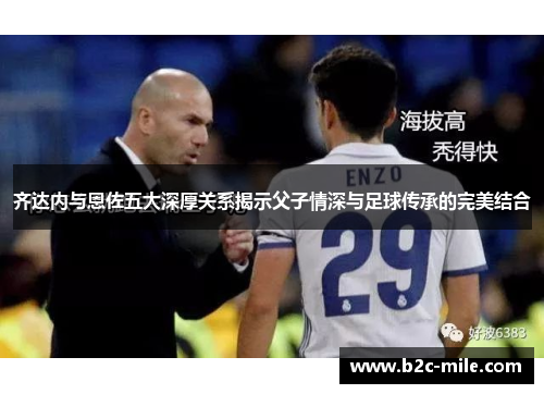 齐达内与恩佐五大深厚关系揭示父子情深与足球传承的完美结合